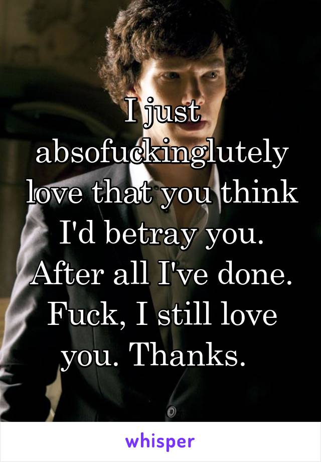 I just absofuckinglutely love that you think I'd betray you. After all I've done. Fuck, I still love you. Thanks.  