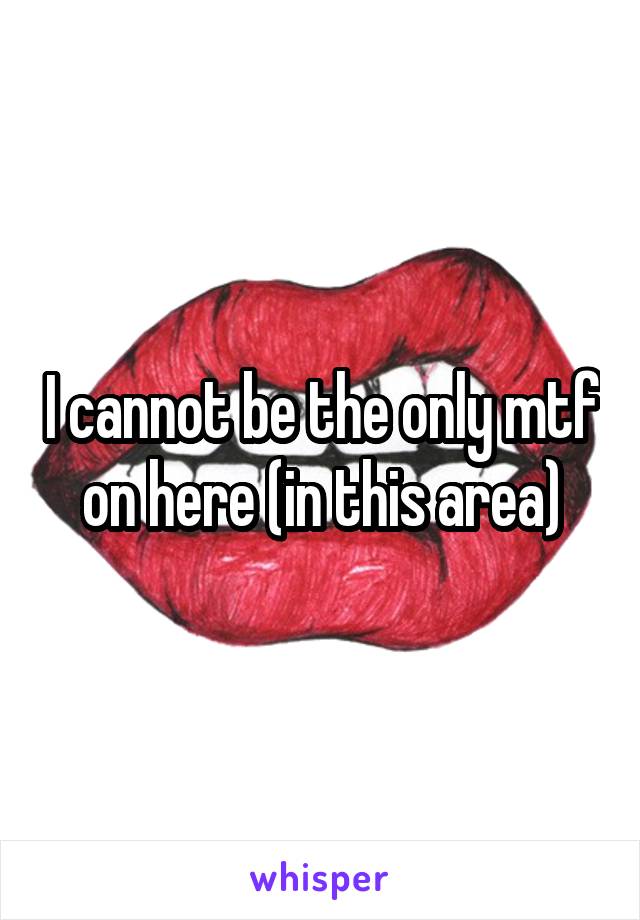 I cannot be the only mtf on here (in this area)