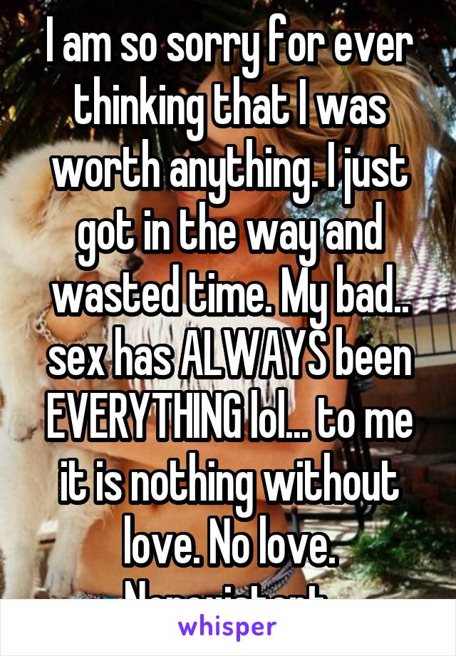 I am so sorry for ever thinking that I was worth anything. I just got in the way and wasted time. My bad.. sex has ALWAYS been EVERYTHING lol... to me it is nothing without love. No love. Nonexistent.