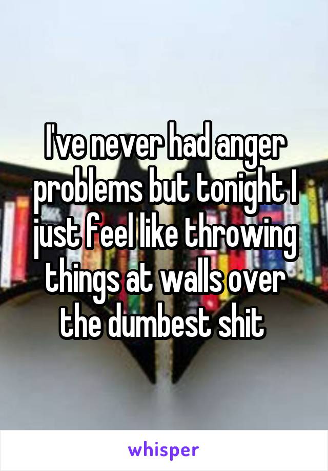 I've never had anger problems but tonight I just feel like throwing things at walls over the dumbest shit 