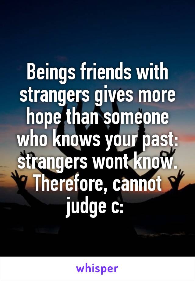 Beings friends with strangers gives more hope than someone who knows your past: strangers wont know. Therefore, cannot judge c: 