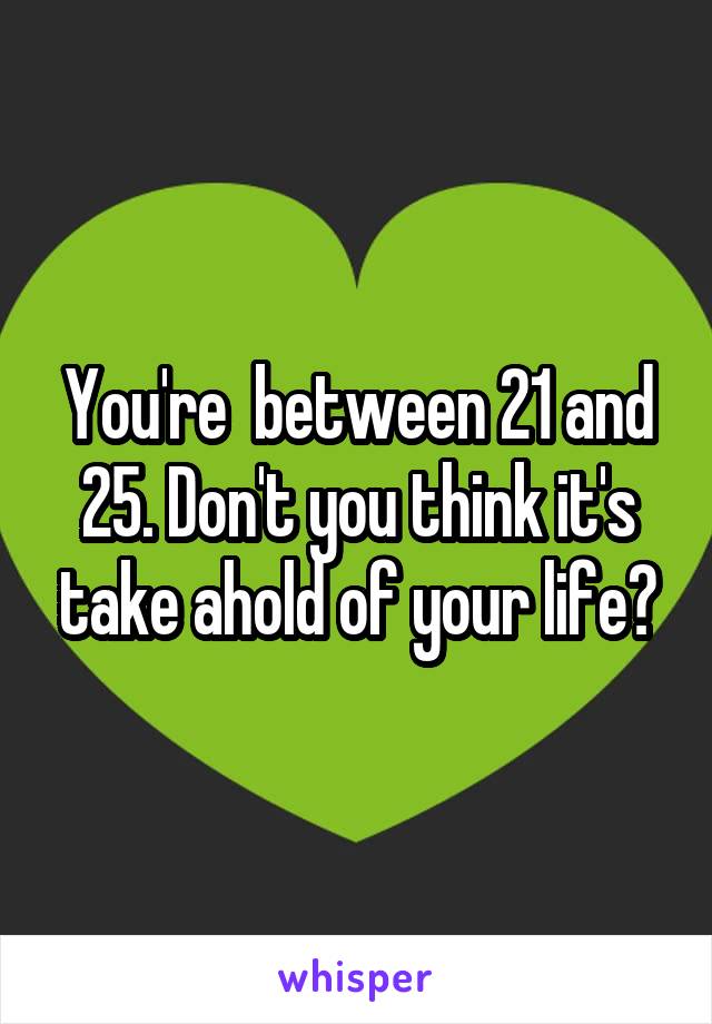 You're  between 21 and 25. Don't you think it's take ahold of your life?