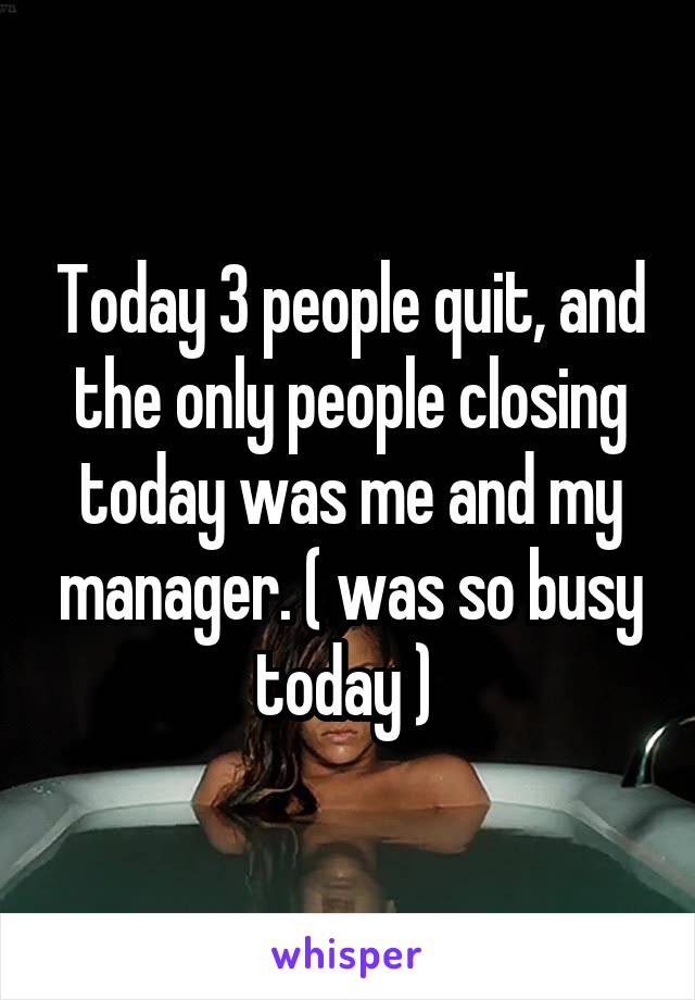 Today 3 people quit, and the only people closing today was me and my manager. ( was so busy today ) 