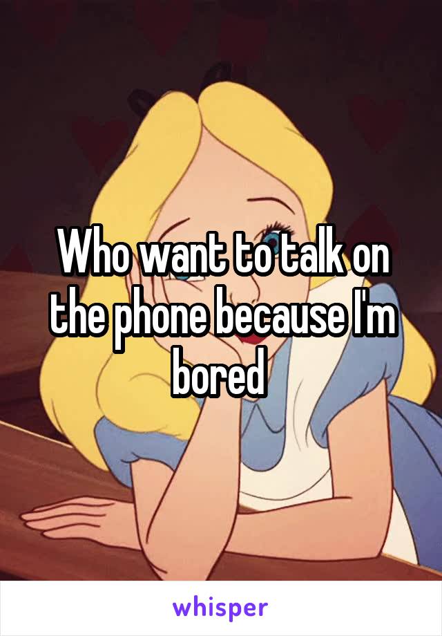 Who want to talk on the phone because I'm bored 