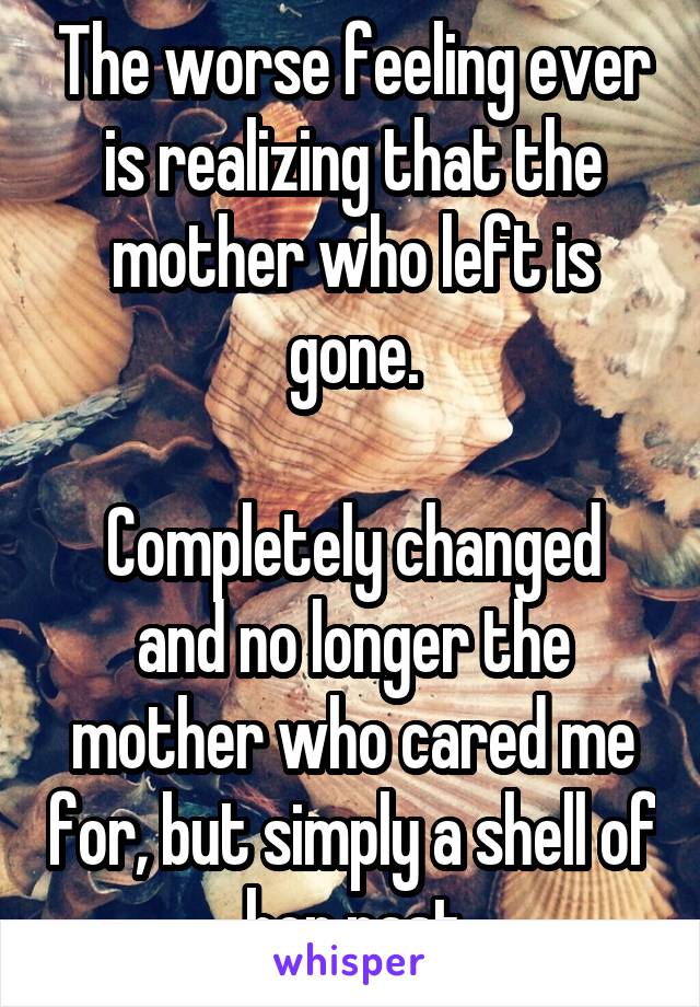 The worse feeling ever is realizing that the mother who left is gone.

Completely changed and no longer the mother who cared me for, but simply a shell of her past