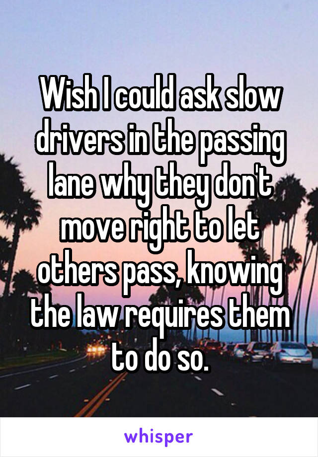 Wish I could ask slow drivers in the passing lane why they don't move right to let others pass, knowing the law requires them to do so.