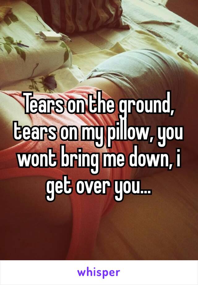 Tears on the ground, tears on my pillow, you wont bring me down, i get over you…