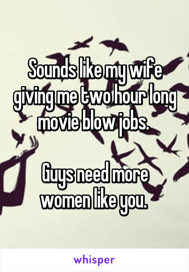 Sounds like my wife giving me two hour long movie blow jobs. 

Guys need more women like you. 