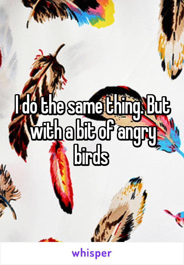 I do the same thing. But with a bit of angry birds 