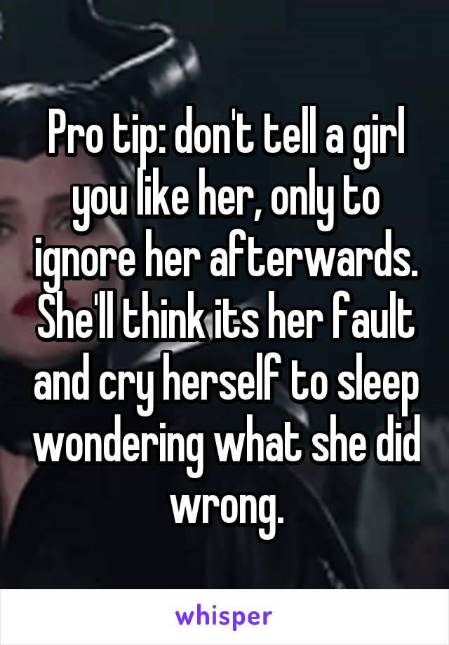 Pro tip: don't tell a girl you like her, only to ignore her afterwards. She'll think its her fault and cry herself to sleep wondering what she did wrong.