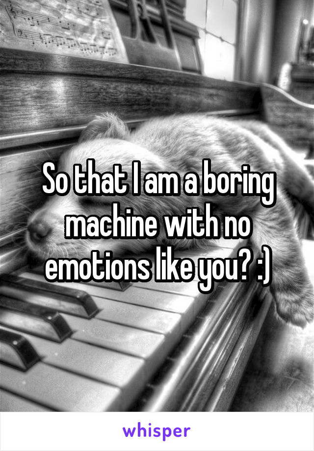 So that I am a boring machine with no emotions like you? :)