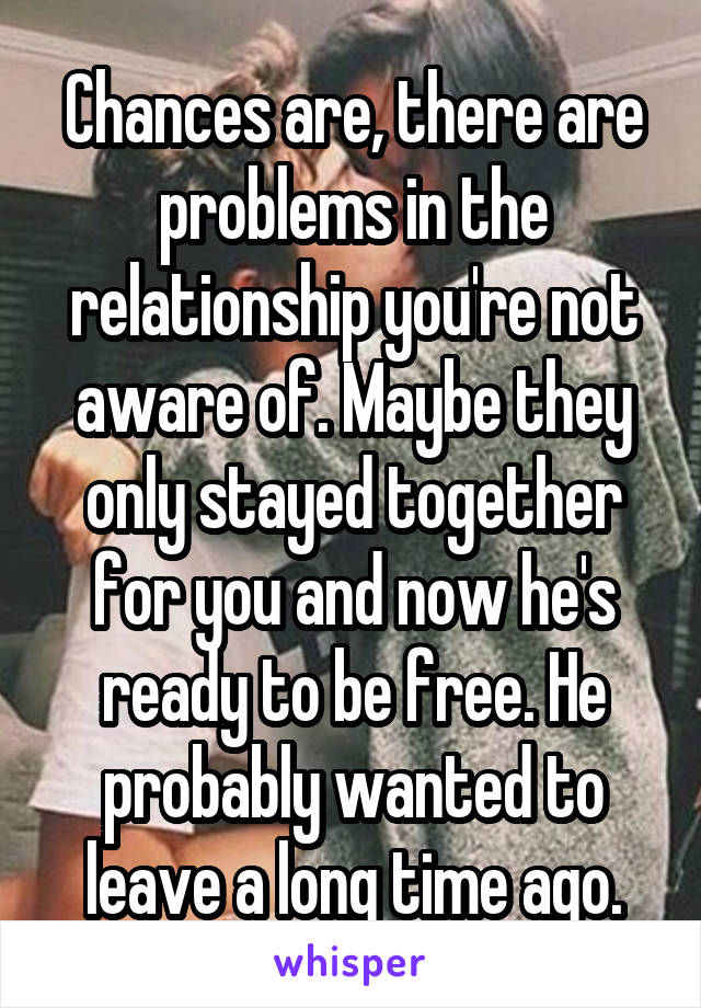 Chances are, there are problems in the relationship you're not aware of. Maybe they only stayed together for you and now he's ready to be free. He probably wanted to leave a long time ago.