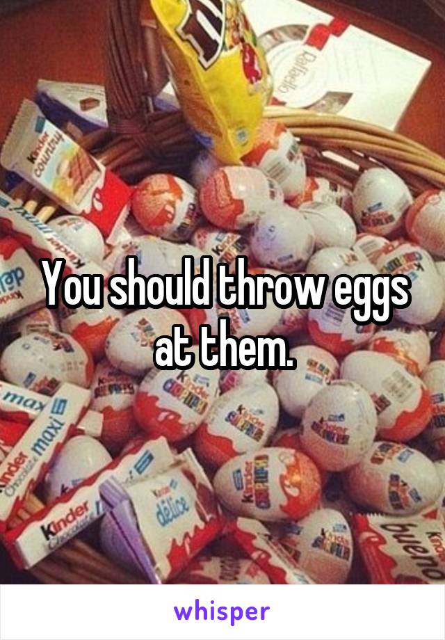 You should throw eggs at them.