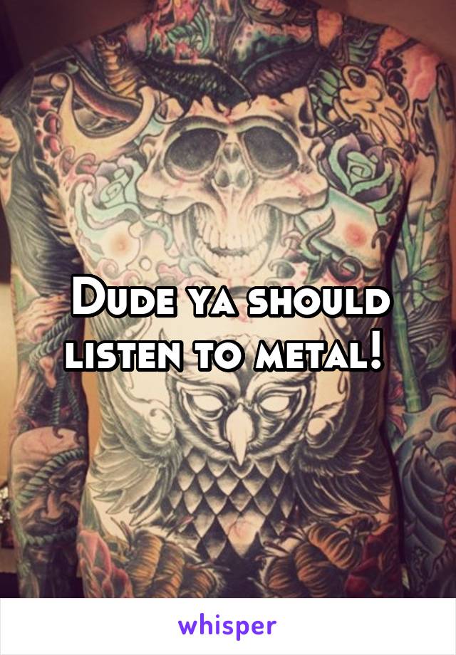 Dude ya should listen to metal! 