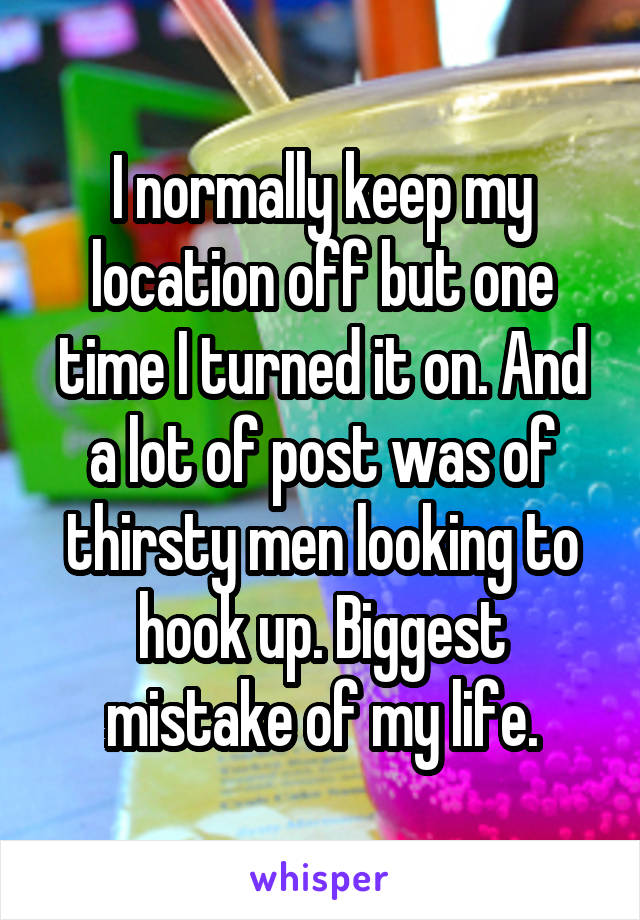 I normally keep my location off but one time I turned it on. And a lot of post was of thirsty men looking to hook up. Biggest mistake of my life.