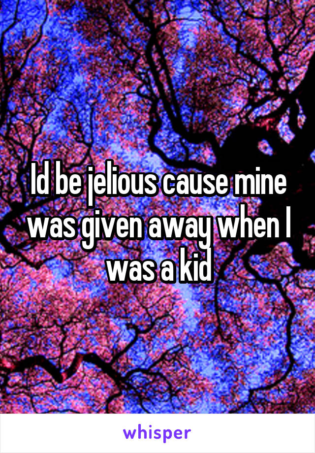 Id be jelious cause mine was given away when I was a kid