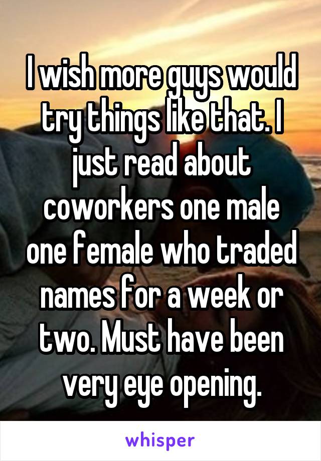 I wish more guys would try things like that. I just read about coworkers one male one female who traded names for a week or two. Must have been very eye opening.