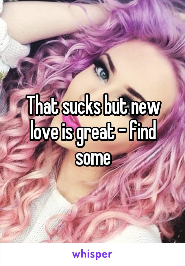 That sucks but new love is great - find some