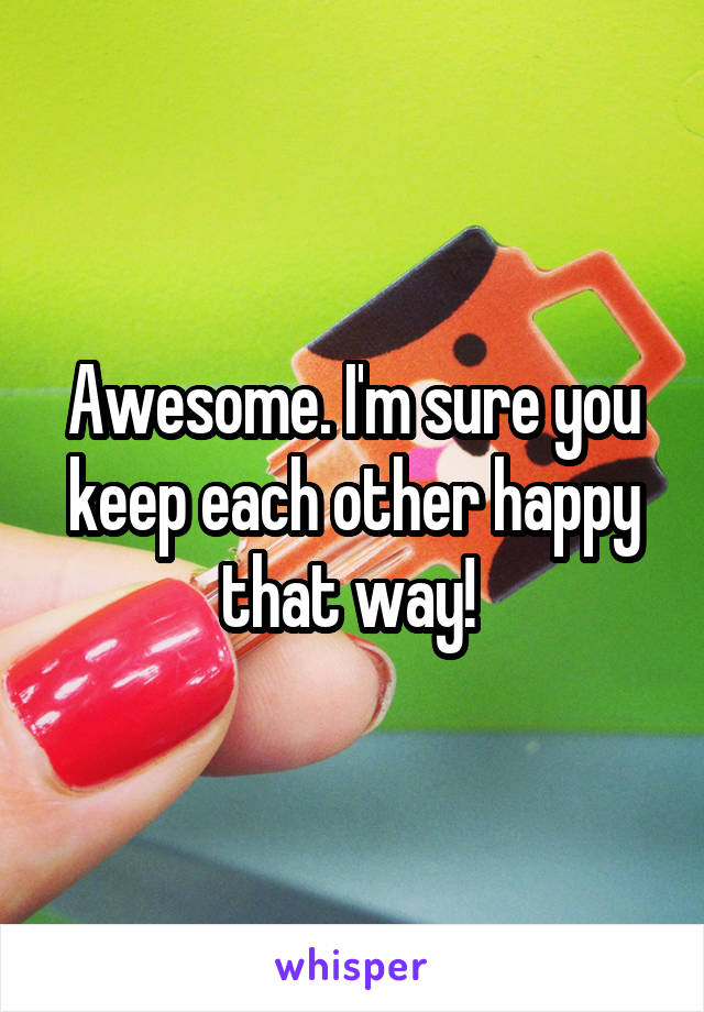 Awesome. I'm sure you keep each other happy that way! 