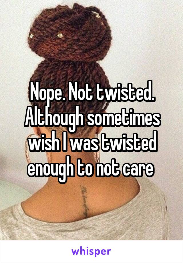 Nope. Not twisted. Although sometimes wish I was twisted enough to not care 