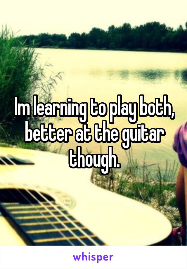 Im learning to play both, better at the guitar though.