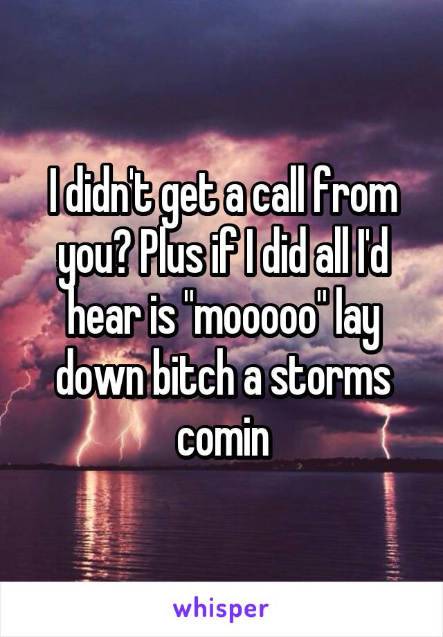 I didn't get a call from you? Plus if I did all I'd hear is "mooooo" lay down bitch a storms comin