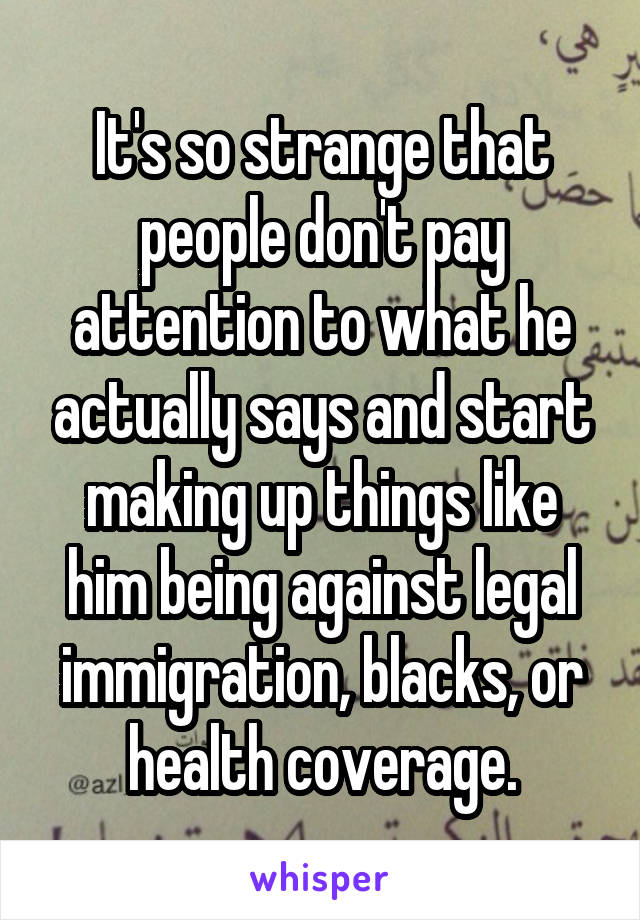 It's so strange that people don't pay attention to what he actually says and start making up things like him being against legal immigration, blacks, or health coverage.