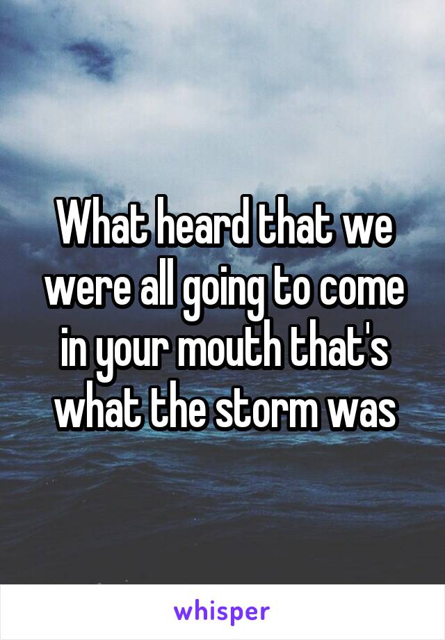 What heard that we were all going to come in your mouth that's what the storm was