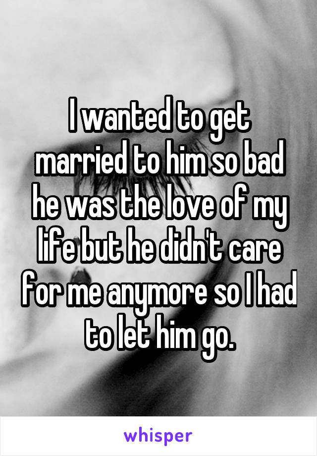 I wanted to get married to him so bad he was the love of my life but he didn't care for me anymore so I had to let him go.
