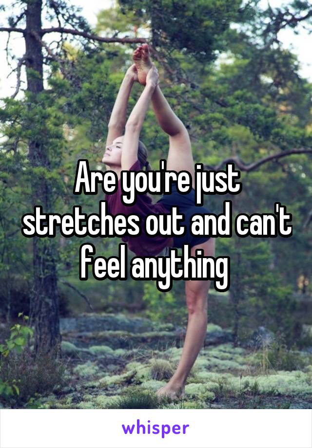 Are you're just stretches out and can't feel anything 