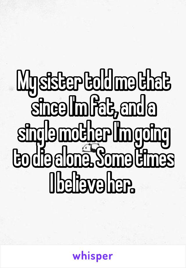 My sister told me that since I'm fat, and a single mother I'm going to die alone. Some times I believe her. 