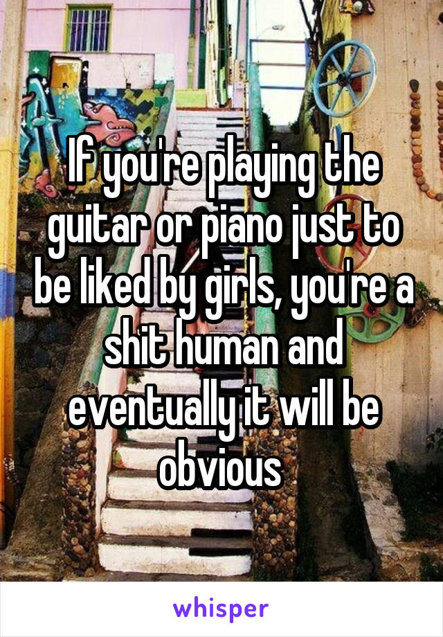 If you're playing the guitar or piano just to be liked by girls, you're a shit human and eventually it will be obvious 