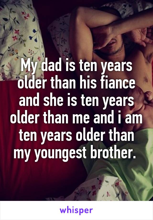 My dad is ten years older than his fiance and she is ten years older than me and i am ten years older than my youngest brother. 