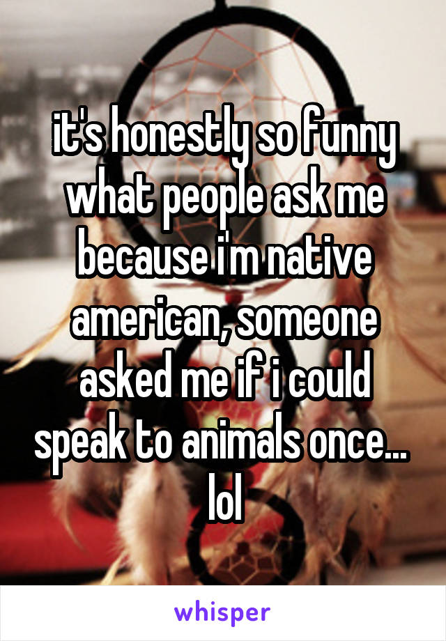 it's honestly so funny what people ask me because i'm native american, someone asked me if i could speak to animals once...  lol