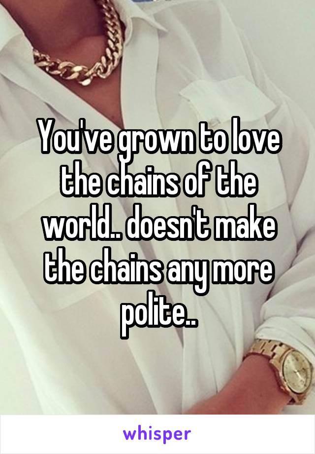 You've grown to love the chains of the world.. doesn't make the chains any more polite..