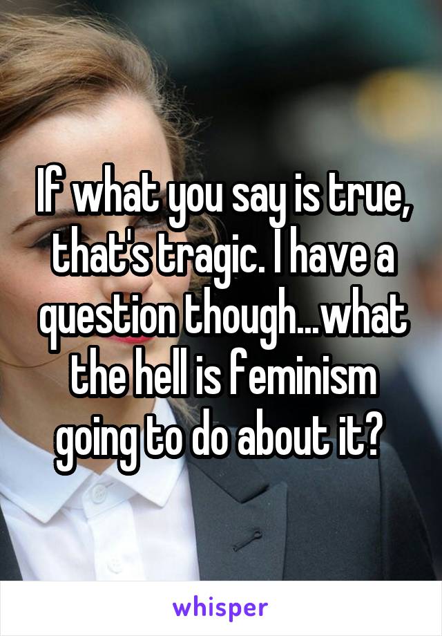 If what you say is true, that's tragic. I have a question though...what the hell is feminism going to do about it? 