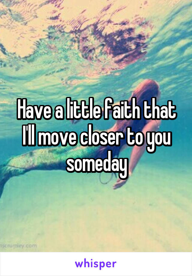 Have a little faith that I'll move closer to you someday