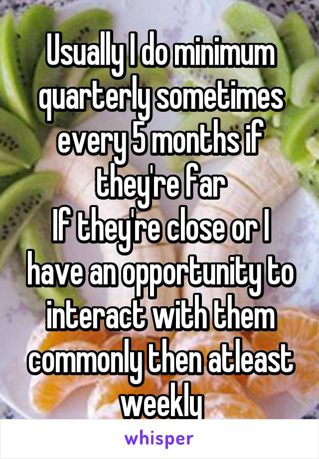 Usually I do minimum quarterly sometimes every 5 months if they're far
If they're close or I have an opportunity to interact with them commonly then atleast weekly