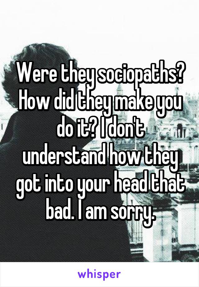 Were they sociopaths? How did they make you do it? I don't understand how they got into your head that bad. I am sorry.