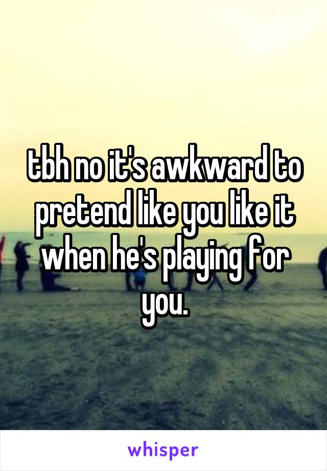 tbh no it's awkward to pretend like you like it when he's playing for you.