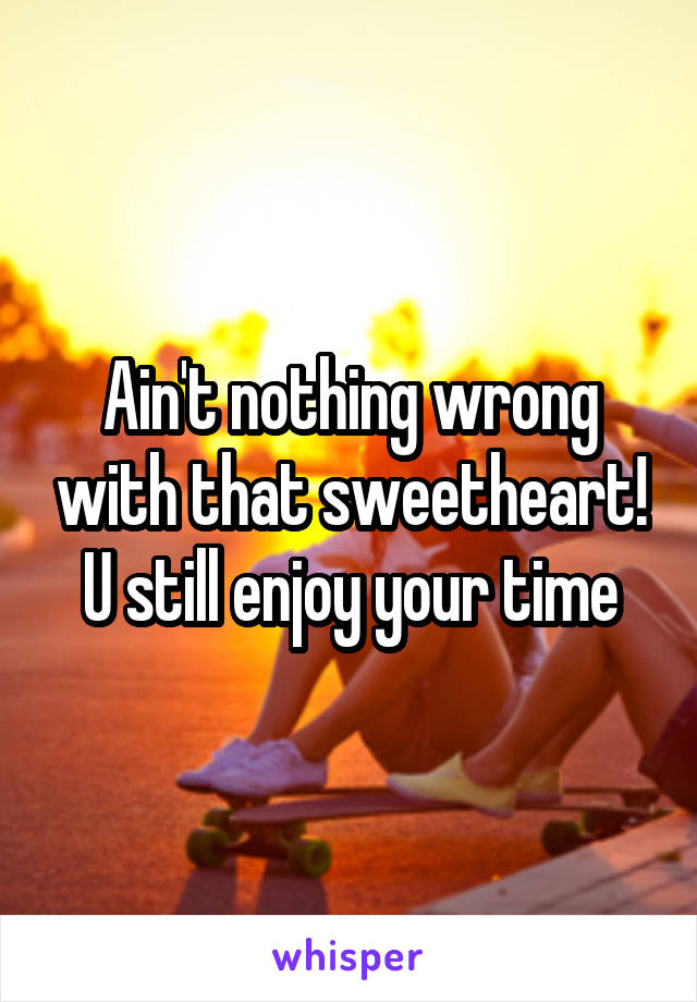 Ain't nothing wrong with that sweetheart! U still enjoy your time