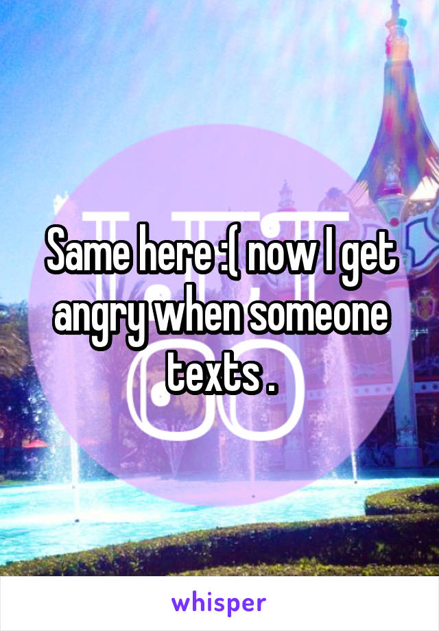 Same here :( now I get angry when someone texts .