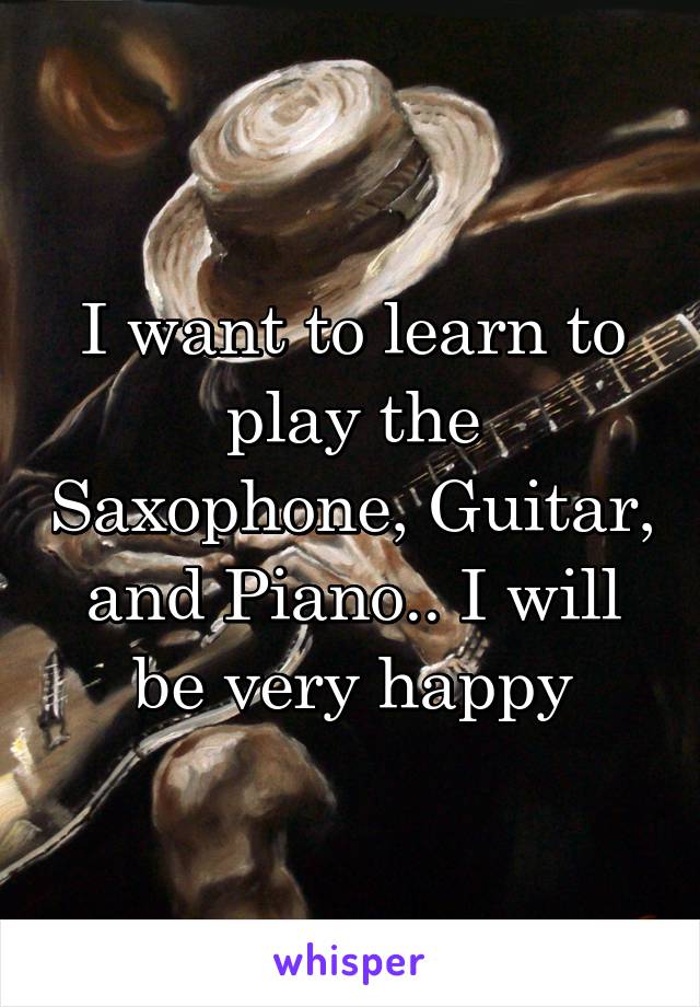 I want to learn to play the Saxophone, Guitar, and Piano.. I will be very happy