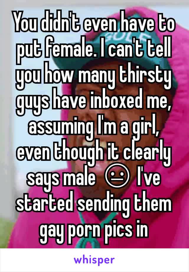 You didn't even have to put female. I can't tell you how many thirsty guys have inboxed me, assuming I'm a girl, even though it clearly says male 😐 I've started sending them gay porn pics in response