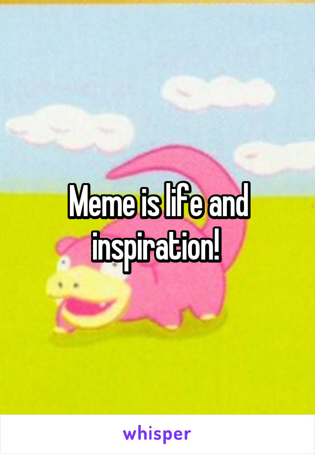 Meme is life and inspiration! 