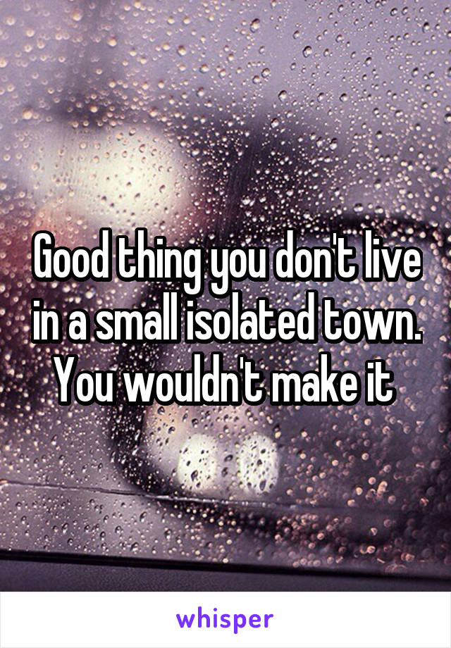 Good thing you don't live in a small isolated town. You wouldn't make it 