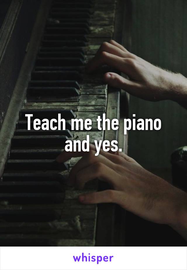 Teach me the piano and yes.