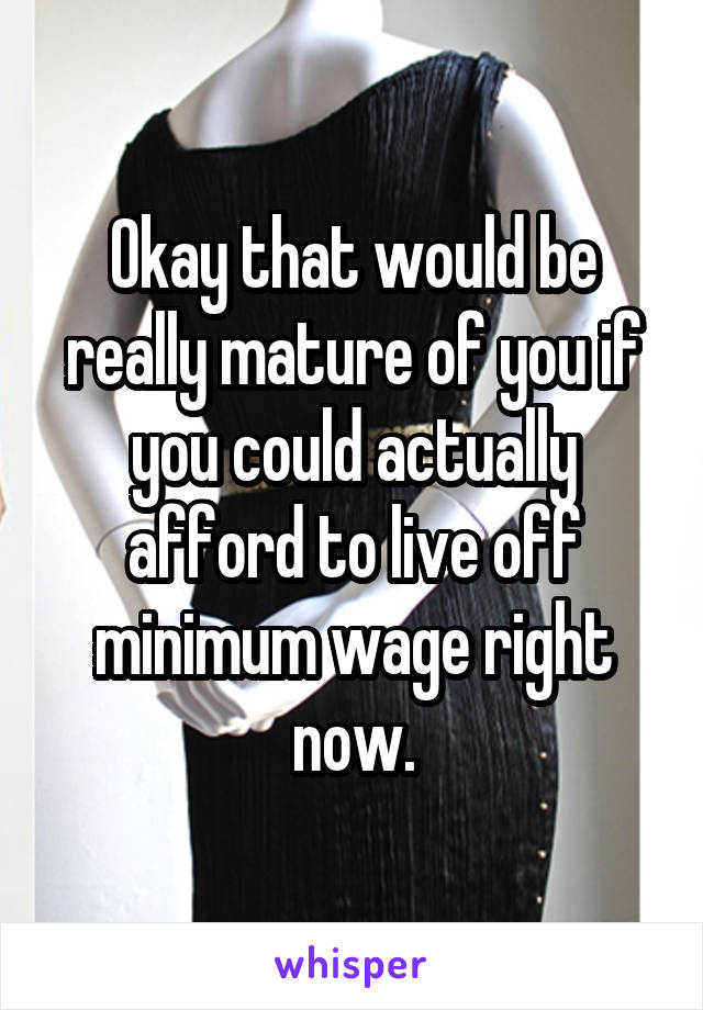 Okay that would be really mature of you if you could actually afford to live off minimum wage right now.