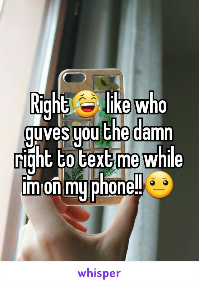 Right😂 like who guves you the damn right to text me while im on my phone!!😐