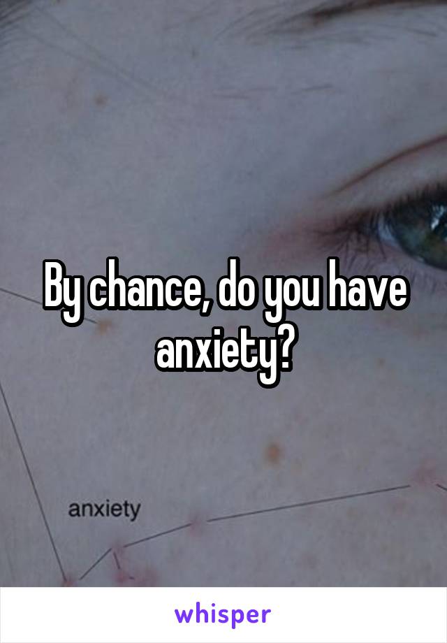 By chance, do you have anxiety?